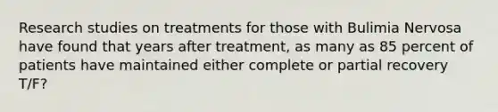 Research studies on treatments for those with Bulimia Nervosa have found that years after treatment, as many as 85 percent of patients have maintained either complete or partial recovery T/F?