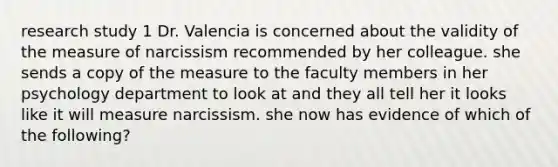 research study 1 Dr. Valencia is concerned about the validity of the measure of narcissism recommended by her colleague. she sends a copy of the measure to the faculty members in her psychology department to look at and they all tell her it looks like it will measure narcissism. she now has evidence of which of the following?