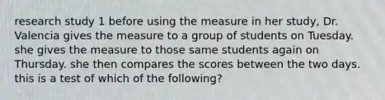 research study 1 before using the measure in her study, Dr. Valencia gives the measure to a group of students on Tuesday. she gives the measure to those same students again on Thursday. she then compares the scores between the two days. this is a test of which of the following?