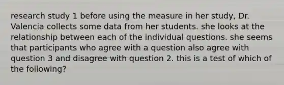 research study 1 before using the measure in her study, Dr. Valencia collects some data from her students. she looks at the relationship between each of the individual questions. she seems that participants who agree with a question also agree with question 3 and disagree with question 2. this is a test of which of the following?