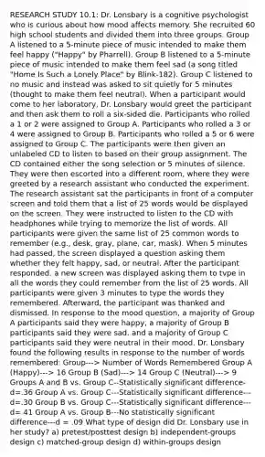 RESEARCH STUDY 10.1: Dr. Lonsbary is a cognitive psychologist who is curious about how mood affects memory. She recruited 60 high school students and divided them into three groups. Group A listened to a 5-minute piece of music intended to make them feel happy ("Happy" by Pharrell). Group B listened to a 5-minute piece of music intended to make them feel sad (a song titled "Home Is Such a Lonely Place" by Blink-182). Group C listened to no music and instead was asked to sit quietly for 5 minutes (thought to make them feel neutral). When a participant would come to her laboratory, Dr. Lonsbary would greet the participant and then ask them to roll a six-sided die. Participants who rolled a 1 or 2 were assigned to Group A. Participants who rolled a 3 or 4 were assigned to Group B. Participants who rolled a 5 or 6 were assigned to Group C. The participants were then given an unlabeled CD to listen to based on their group assignment. The CD contained either the song selection or 5 minutes of silence. They were then escorted into a different room, where they were greeted by a research assistant who conducted the experiment. The research assistant sat the participants in front of a computer screen and told them that a list of 25 words would be displayed on the screen. They were instructed to listen to the CD with headphones while trying to memorize the list of words. All participants were given the same list of 25 common words to remember (e.g., desk, gray, plane, car, mask). When 5 minutes had passed, the screen displayed a question asking them whether they felt happy, sad, or neutral. After the participant responded. a new screen was displayed asking them to tvpe in all the words they could remember from the list of 25 words. All participants were given 3 minutes to type the words they remembered. Afterward, the participant was thanked and dismissed. In response to the mood question, a majority of Group A participants said they were happy, a majority of Group B participants said they were sad. and a majority of Group C participants said they were neutral in their mood. Dr. Lonsbary found the following results in response to the number of words remembered: Group---> Number of Words Remembered Group A (Happy)---> 16 Group B (Sad)---> 14 Group C (Neutral)---> 9 Groups A and B vs. Group C--Statistically significant difference- d=.36 Group A vs. Group C---Statistically significant difference---d=.30 Group B vs. Group C---Statistically significant difference---d= 41 Group A vs. Group B---No statistically significant difference---d = .09 What type of design did Dr. Lonsbary use in her study? a) pretest/posttest design b) independent-groups design c) matched-group design d) within-groups design