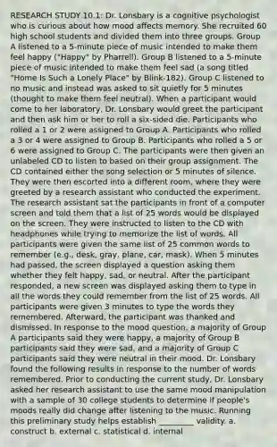 RESEARCH STUDY 10.1: Dr. Lonsbary is a cognitive psychologist who is curious about how mood affects memory. She recruited 60 high school students and divided them into three groups. Group A listened to a 5-minute piece of music intended to make them feel happy ("Happy" by Pharrell). Group B listened to a 5-minute piece of music intended to make them feel sad (a song titled "Home Is Such a Lonely Place" by Blink-182). Group C listened to no music and instead was asked to sit quietly for 5 minutes (thought to make them feel neutral). When a participant would come to her laboratory, Dr. Lonsbary would greet the participant and then ask him or her to roll a six-sided die. Participants who rolled a 1 or 2 were assigned to Group A. Participants who rolled a 3 or 4 were assigned to Group B. Participants who rolled a 5 or 6 were assigned to Group C. The participants were then given an unlabeled CD to listen to based on their group assignment. The CD contained either the song selection or 5 minutes of silence. They were then escorted into a different room, where they were greeted by a research assistant who conducted the experiment. The research assistant sat the participants in front of a computer screen and told them that a list of 25 words would be displayed on the screen. They were instructed to listen to the CD with headphones while trying to memorize the list of words. All participants were given the same list of 25 common words to remember (e.g., desk, gray, plane, car, mask). When 5 minutes had passed, the screen displayed a question asking them whether they felt happy, sad, or neutral. After the participant responded, a new screen was displayed asking them to type in all the words they could remember from the list of 25 words. All participants were given 3 minutes to type the words they remembered. Afterward, the participant was thanked and dismissed. In response to the mood question, a majority of Group A participants said they were happy, a majority of Group B participants said they were sad, and a majority of Group C participants said they were neutral in their mood. Dr. Lonsbary found the following results in response to the number of words remembered. Prior to conducting the current study, Dr. Lonsbary asked her research assistant to use the same mood manipulation with a sample of 30 college students to determine if people's moods really did change after listening to the music. Running this preliminary study helps establish _________ validity. a. construct b. external c. statistical d. internal