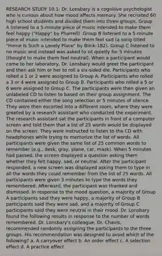 RESEARCH STUDY 10.1: Dr. Lonsbary is a cognitive psychologist who is curious about how mood affects memory. She recruited 60 high school students and divided them into three groups. Group A listened to a 5-minute piece of music intended to make them feel happy ("Happy" by Pharrell). Group B listened to a 5-minute piece of music intended to make them feel sad (a song titled "Home Is Such a Lonely Place" by Blink-182). Group C listened to no music and instead was asked to sit quietly for 5 minutes (thought to make them feel neutral). When a participant would come to her laboratory, Dr. Lonsbary would greet the participant and then ask him or her to roll a six-sided die. Participants who rolled a 1 or 2 were assigned to Group A. Participants who rolled a 3 or 4 were assigned to Group B. Participants who rolled a 5 or 6 were assigned to Group C. The participants were then given an unlabeled CD to listen to based on their group assignment. The CD contained either the song selection or 5 minutes of silence. They were then escorted into a different room, where they were greeted by a research assistant who conducted the experiment. The research assistant sat the participants in front of a computer screen and told them that a list of 25 words would be displayed on the screen. They were instructed to listen to the CD with headphones while trying to memorize the list of words. All participants were given the same list of 25 common words to remember (e.g., desk, gray, plane, car, mask). When 5 minutes had passed, the screen displayed a question asking them whether they felt happy, sad, or neutral. After the participant responded, a new screen was displayed asking them to type in all the words they could remember from the list of 25 words. All participants were given 3 minutes to type the words they remembered. Afterward, the participant was thanked and dismissed. In response to the mood question, a majority of Group A participants said they were happy, a majority of Group B participants said they were sad, and a majority of Group C participants said they were neutral in their mood. Dr. Lonsbary found the following results in response to the number of words remembered. Dr. Lonsbary's colleague, Dr. Chavis, recommended randomly assigning the participants to the three groups. His recommendation was designed to avoid which of the following? a. A carryover effect b. An order effect c. A selection effect d. A practice effect