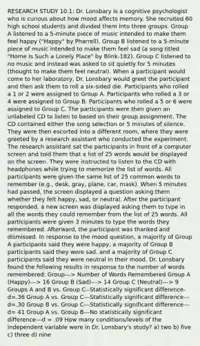 RESEARCH STUDY 10.1: Dr. Lonsbary is a cognitive psychologist who is curious about how mood affects memory. She recruited 60 high school students and divided them into three groups. Group A listened to a 5-minute piece of music intended to make them feel happy ("Happy" by Pharrell). Group B listened to a 5-minute piece of music intended to make them feel sad (a song titled "Home Is Such a Lonely Place" by Blink-182). Group C listened to no music and instead was asked to sit quietly for 5 minutes (thought to make them feel neutral). When a participant would come to her laboratory, Dr. Lonsbary would greet the participant and then ask them to roll a six-sided die. Participants who rolled a 1 or 2 were assigned to Group A. Participants who rolled a 3 or 4 were assigned to Group B. Participants who rolled a 5 or 6 were assigned to Group C. The participants were then given an unlabeled CD to listen to based on their group assignment. The CD contained either the song selection or 5 minutes of silence. They were then escorted into a different room, where they were greeted by a research assistant who conducted the experiment. The research assistant sat the participants in front of a computer screen and told them that a list of 25 words would be displayed on the screen. They were instructed to listen to the CD with headphones while trying to memorize the list of words. All participants were given the same list of 25 common words to remember (e.g., desk, gray, plane, car, mask). When 5 minutes had passed, the screen displayed a question asking them whether they felt happy, sad, or neutral. After the participant responded. a new screen was displayed asking them to tvpe in all the words they could remember from the list of 25 words. All participants were given 3 minutes to type the words they remembered. Afterward, the participant was thanked and dismissed. In response to the mood question, a majority of Group A participants said they were happy, a majority of Group B participants said they were sad. and a majority of Group C participants said they were neutral in their mood. Dr. Lonsbary found the following results in response to the number of words remembered: Group---> Number of Words Remembered Group A (Happy)---> 16 Group B (Sad)---> 14 Group C (Neutral)---> 9 Groups A and B vs. Group C--Statistically significant difference- d=.36 Group A vs. Group C---Statistically significant difference---d=.30 Group B vs. Group C---Statistically significant difference---d= 41 Group A vs. Group B---No statistically significant difference---d = .09 How many conditions/levels of the independent variable were in Dr. Lonsbary's study? a) two b) five c) three d) nine