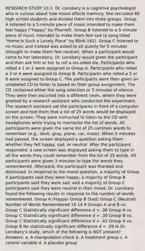 RESEARCH STUDY 10.1: Dr. Lonsbary is a cognitive psychologist who is curious about how mood affects memory. She recruited 60 high school students and divided them into three groups. Group A listened to a 5-minute piece of music intended to make them feel happy ("Happy" by Pharrell). Group B listened to a 5-minute piece of music intended to make them feel sad (a song titled "Home Is Such a Lonely Place" by Blink-182). Group C listened to no music and instead was asked to sit quietly for 5 minutes (thought to make them feel neutral). When a participant would come to her laboratory, Dr. Lonsbary would greet the participant and then ask him or her to roll a six-sided die. Participants who rolled a 1 or 2 were assigned to Group A. Participants who rolled a 3 or 4 were assigned to Group B. Participants who rolled a 5 or 6 were assigned to Group C. The participants were then given an unlabeled CD to listen to based on their group assignment. The CD contained either the song selection or 5 minutes of silence. They were then escorted into a different room, where they were greeted by a research assistant who conducted the experiment. The research assistant sat the participants in front of a computer screen and told them that a list of 25 words would be displayed on the screen. They were instructed to listen to the CD with headphones while trying to memorize the list of words. All participants were given the same list of 25 common words to remember (e.g., desk, gray, plane, car, mask). When 5 minutes had passed, the screen displayed a question asking them whether they felt happy, sad, or neutral. After the participant responded, a new screen was displayed asking them to type in all the words they could remember from the list of 25 words. All participants were given 3 minutes to type the words they remembered. Afterward, the participant was thanked and dismissed. In response to the mood question, a majority of Group A participants said they were happy, a majority of Group B participants said they were sad, and a majority of Group C participants said they were neutral in their mood. Dr. Lonsbary found the following results in response to the number of words remembered. Group A (Happy) Group B (Sad) Group C (Neutral) Number of Words Remembered 16 14 9 Groups A and B vs. Group C Statistically significant difference d = .36 Group A vs. Group C Statistically significant difference d = .30 Group B vs. Group C Statistically significant difference d = .41 Group A vs. Group B No statistically significant difference d = .09 In Dr. Lonsbary's study, which of the following is NOT present? Answers: a. A manipulation check b. A treatment group c. A control variable d. A placebo group