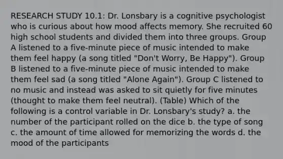 RESEARCH STUDY 10.1: Dr. Lonsbary is a cognitive psychologist who is curious about how mood affects memory. She recruited 60 high school students and divided them into three groups. Group A listened to a five-minute piece of music intended to make them feel happy (a song titled "Don't Worry, Be Happy"). Group B listened to a five-minute piece of music intended to make them feel sad (a song titled "Alone Again"). Group C listened to no music and instead was asked to sit quietly for five minutes (thought to make them feel neutral). (Table) Which of the following is a control variable in Dr. Lonsbary's study? a. the number of the participant rolled on the dice b. the type of song c. the amount of time allowed for memorizing the words d. the mood of the participants