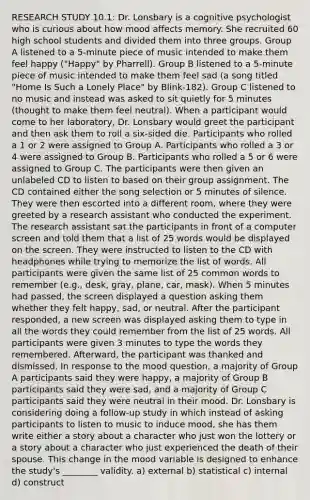 RESEARCH STUDY 10.1: Dr. Lonsbary is a cognitive psychologist who is curious about how mood affects memory. She recruited 60 high school students and divided them into three groups. Group A listened to a 5-minute piece of music intended to make them feel happy ("Happy" by Pharrell). Group B listened to a 5-minute piece of music intended to make them feel sad (a song titled "Home Is Such a Lonely Place" by Blink-182). Group C listened to no music and instead was asked to sit quietly for 5 minutes (thought to make them feel neutral). When a participant would come to her laboratory, Dr. Lonsbary would greet the participant and then ask them to roll a six-sided die. Participants who rolled a 1 or 2 were assigned to Group A. Participants who rolled a 3 or 4 were assigned to Group B. Participants who rolled a 5 or 6 were assigned to Group C. The participants were then given an unlabeled CD to listen to based on their group assignment. The CD contained either the song selection or 5 minutes of silence. They were then escorted into a different room, where they were greeted by a research assistant who conducted the experiment. The research assistant sat the participants in front of a computer screen and told them that a list of 25 words would be displayed on the screen. They were instructed to listen to the CD with headphones while trying to memorize the list of words. All participants were given the same list of 25 common words to remember (e.g., desk, gray, plane, car, mask). When 5 minutes had passed, the screen displayed a question asking them whether they felt happy, sad, or neutral. After the participant responded, a new screen was displayed asking them to type in all the words they could remember from the list of 25 words. All participants were given 3 minutes to type the words they remembered. Afterward, the participant was thanked and dismissed. In response to the mood question, a majority of Group A participants said they were happy, a majority of Group B participants said they were sad, and a majority of Group C participants said they were neutral in their mood. Dr. Lonsbary is considering doing a follow-up study in which instead of asking participants to listen to music to induce mood, she has them write either a story about a character who just won the lottery or a story about a character who just experienced the death of their spouse. This change in the mood variable is designed to enhance the study's ________ validity. a) external b) statistical c) internal d) construct