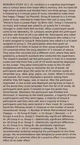 RESEARCH STUDY 10.1: Dr. Lonsbary is a cognitive psychologist who is curious about how mood affects memory. She recruited 60 high school students and divided them into three groups. Group A listened to a 5-minute piece of music intended to make them feel happy ("Happy" by Pharrell). Group B listened to a 5-minute piece of music intended to make them feel sad (a song titled "Home Is Such a Lonely Place" by Blink-182). Group C listened to no music and instead was asked to sit quietly for 5 minutes (thought to make them feel neutral). When a participant would come to her laboratory, Dr. Lonsbary would greet the participant and then ask them to roll a six-sided die. Participants who rolled a 1 or 2 were assigned to Group A. Participants who rolled a 3 or 4 were assigned to Group B. Participants who rolled a 5 or 6 were assigned to Group C. The participants were then given an unlabeled CD to listen to based on their group assignment. The CD contained either the song selection or 5 minutes of silence. They were then escorted into a different room, where they were greeted by a research assistant who conducted the experiment. The research assistant sat the participants in front of a computer screen and told them that a list of 25 words would be displayed on the screen. They were instructed to listen to the CD with headphones while trying to memorize the list of words. All participants were given the same list of 25 common words to remember (e.g., desk, gray, plane, car, mask). When 5 minutes had passed, the screen displayed a question asking them whether they felt happy, sad, or neutral. After the participant responded. a new screen was displayed asking them to tvpe in all the words they could remember from the list of 25 words. All participants were given 3 minutes to type the words they remembered. Afterward, the participant was thanked and dismissed. In response to the mood question, a majority of Group A participants said they were happy, a majority of Group B participants said they were sad. and a majority of Group C participants said they were neutral in their mood. Dr. Lonsbary found the following results in response to the number of words remembered: Group---> Number of Words Remembered Group A (Happy)---> 16 Group B (Sad)---> 14 Group C (Neutral)---> 9 Groups A and B vs. Group C--Statistically significant difference- d=.36 Group A vs. Group C---Statistically significant difference---d=.30 Group B vs. Group C---Statistically significant difference---d= 41 Group A vs. Group B---No statistically significant difference---d = .09 Dr. Lonsbary's colleague, Dr. Chavis, recommended randomly assigning the participants to the three groups. His recommendation was designed to avoid which of the following? a) a selection effect b) a practice effect c) a carryover effect d) an order effect