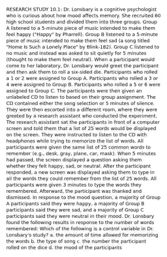 RESEARCH STUDY 10.1: Dr. Lonsbary is a cognitive psychologist who is curious about how mood affects memory. She recruited 60 high school students and divided them into three groups. Group A listened to a 5-minute piece of music intended to make them feel happy ("Happy" by Pharrell). Group B listened to a 5-minute piece of music intended to make them feel sad (a song titled "Home Is Such a Lonely Place" by Blink-182). Group C listened to no music and instead was asked to sit quietly for 5 minutes (thought to make them feel neutral). When a participant would come to her laboratory, Dr. Lonsbary would greet the participant and then ask them to roll a six-sided die. Participants who rolled a 1 or 2 were assigned to Group A. Participants who rolled a 3 or 4 were assigned to Group B. Participants who rolled a 5 or 6 were assigned to Group C. The participants were then given an unlabeled CD to listen to based on their group assignment. The CD contained either the song selection or 5 minutes of silence. They were then escorted into a different room, where they were greeted by a research assistant who conducted the experiment. The research assistant sat the participants in front of a computer screen and told them that a list of 25 words would be displayed on the screen. They were instructed to listen to the CD with headphones while trying to memorize the list of words. All participants were given the same list of 25 common words to remember (e.g., desk, gray, plane, car, mask). When 5 minutes had passed, the screen displayed a question asking them whether they felt happy, sad, or neutral. After the participant responded, a new screen was displayed asking them to type in all the words they could remember from the list of 25 words. All participants were given 3 minutes to type the words they remembered. Afterward, the participant was thanked and dismissed. In response to the mood question, a majority of Group A participants said they were happy, a majority of Group B participants said they were sad, and a majority of Group C participants said they were neutral in their mood. Dr. Lonsbary found the following results in response to the number of words remembered: Which of the following is a control variable in Dr. Lonsbary's study? a. the amount of time allowed for memorizing the words b. the type of song c. the number the participant rolled on the dice d. the mood of the participants