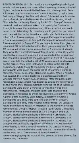 RESEARCH STUDY 10.1: Dr. Lonsbary is a cognitive psychologist who is curious about how mood affects memory. She recruited 60 high school students and divided them into three groups. Group A listened to a 5-minute piece of music intended to make them feel happy ("Happy" by Pharrell). Group B listened to a 5-minute piece of music intended to make them feel sad (a song titled "Home Is Such a Lonely Place" by Blink-182). Group C listened to no music and instead was asked to sit quietly for 5 minutes (thought to make them feel neutral). When a participant would come to her laboratory, Dr. Lonsbary would greet the participant and then ask him or her to roll a six-sided die. Participants who rolled a 1 or 2 were assigned to Group A. Participants who rolled a 3 or 4 were assigned to Group B. Participants who rolled a 5 or 6 were assigned to Group C. The participants were then given an unlabeled CD to listen to based on their group assignment. The CD contained either the song selection or 5 minutes of silence. They were then escorted into a different room, where they were greeted by a research assistant who conducted the experiment. The research assistant sat the participants in front of a computer screen and told them that a list of 25 words would be displayed on the screen. They were instructed to listen to the CD with headphones while trying to memorize the list of words. All participants were given the same list of 25 common words to remember (e.g., desk, gray, plane, car, mask). When 5 minutes had passed, the screen displayed a question asking them whether they felt happy, sad, or neutral. After the participant responded, a new screen was displayed asking them to type in all the words they could remember from the list of 25 words. All participants were given 3 minutes to type the words they remembered. Afterward, the participant was thanked and dismissed. In response to the mood question, a majority of Group A participants said they were happy, a majority of Group B participants said they were sad, and a majority of Group C participants said they were neutral in their mood. Dr. Lonsbary found the following results in response to the number of words remembered. Group A (Happy) Group B (Sad) Group C (Neutral) Number of Words Remembered 16 14 9 Groups A and B vs. Group C Statistically significant difference d = .36 Group A vs. Group C Statistically significant difference d = .30 Group B vs. Group C Statistically significant difference d = .41 Group A vs. Group B No statistically significant difference d = .09 Which of the following is NOT a control variable in Dr. Lonsbary's study? Answers: a. The mood of the participants b. The number of words on the word list c. The amount of time allowed for remembering/typing the words d. The amount of time allowed for memorizing the words