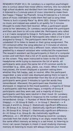 RESEARCH STUDY 10.1: Dr. Lonsbary is a cognitive psychologist who is curious about how mood affects memory. She recruited 60 high school students and divided them into three groups. Group A listened to a 5-minute piece of music intended to make them feel happy ("Happy" by Pharrell). Group B listened to a 5-minute piece of music intended to make them feel sad (a song titled "Home Is Such a Lonely Place" by Blink-182). Group C listened to no music and instead was asked to sit quietly for 5 minutes (thought to make them feel neutral). When a participant would come to her laboratory, Dr. Lonsbary would greet the participant and then ask them to roll a six-sided die. Participants who rolled a 1 or 2 were assigned to Group A. Participants who rolled a 3 or 4 were assigned to Group B. Participants who rolled a 5 or 6 were assigned to Group C. The participants were then given an unlabeled CD to listen to based on their group assignment. The CD contained either the song selection or 5 minutes of silence. They were then escorted into a different room, where they were greeted by a research assistant who conducted the experiment. The research assistant sat the participants in front of a computer screen and told them that a list of 25 words would be displayed on the screen. They were instructed to listen to the CD with headphones while trying to memorize the list of words. All participants were given the same list of 25 common words to remember (e.g., desk, gray, plane, car, mask). When 5 minutes had passed, the screen displayed a question asking them whether they felt happy, sad, or neutral. After the participant responded. a new screen was displayed asking them to tvpe in all the words they could remember from the list of 25 words. All participants were given 3 minutes to type the words they remembered. Afterward, the participant was thanked and dismissed. In response to the mood question, a majority of Group A participants said they were happy, a majority of Group B participants said they were sad. and a majority of Group C participants said they were neutral in their mood. Dr. Lonsbary found the following results in response to the number of words remembered: Group---> Number of Words Remembered Group A (Happy)---> 16 Group B (Sad)---> 14 Group C (Neutral)---> 9 Groups A and B vs. Group C--Statistically significant difference- d=.36 Group A vs. Group C---Statistically significant difference---d=.30 Group B vs. Group C---Statistically significant difference---d= 41 Group A vs. Group B---No statistically significant difference---d = .09 Which of the following could Dr. Lonsbary conclude from her study? a) being in an angry mood likely has the same effect memory as being in a sad mood. b) listening to music can cause changes in mood c) quiet studying improves memory d) listening to music will always improve your mood