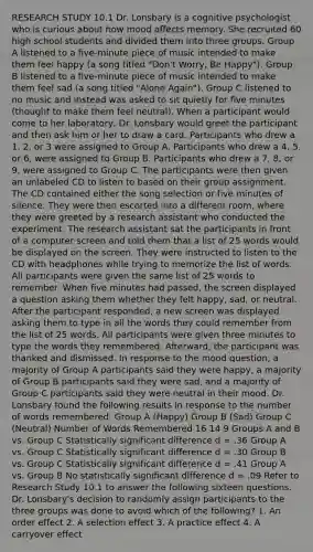 RESEARCH STUDY 10.1 Dr. Lonsbary is a cognitive psychologist who is curious about how mood affects memory. She recruited 60 high school students and divided them into three groups. Group A listened to a five-minute piece of music intended to make them feel happy (a song titled "Don't Worry, Be Happy"). Group B listened to a five-minute piece of music intended to make them feel sad (a song titled "Alone Again"). Group C listened to no music and instead was asked to sit quietly for five minutes (thought to make them feel neutral). When a participant would come to her laboratory, Dr. Lonsbary would greet the participant and then ask him or her to draw a card. Participants who drew a 1, 2, or 3 were assigned to Group A. Participants who drew a 4, 5, or 6, were assigned to Group B. Participants who drew a 7, 8, or 9, were assigned to Group C. The participants were then given an unlabeled CD to listen to based on their group assignment. The CD contained either the song selection or five minutes of silence. They were then escorted into a different room, where they were greeted by a research assistant who conducted the experiment. The research assistant sat the participants in front of a computer screen and told them that a list of 25 words would be displayed on the screen. They were instructed to listen to the CD with headphones while trying to memorize the list of words. All participants were given the same list of 25 words to remember. When five minutes had passed, the screen displayed a question asking them whether they felt happy, sad, or neutral. After the participant responded, a new screen was displayed asking them to type in all the words they could remember from the list of 25 words. All participants were given three minutes to type the words they remembered. Afterward, the participant was thanked and dismissed. In response to the mood question, a majority of Group A participants said they were happy, a majority of Group B participants said they were sad, and a majority of Group C participants said they were neutral in their mood. Dr. Lonsbary found the following results in response to the number of words remembered. Group A (Happy) Group B (Sad) Group C (Neutral) Number of Words Remembered 16 14 9 Groups A and B vs. Group C Statistically significant difference d = .36 Group A vs. Group C Statistically significant difference d = .30 Group B vs. Group C Statistically significant difference d = .41 Group A vs. Group B No statistically significant difference d = .09 Refer to Research Study 10.1 to answer the following sixteen questions. Dr. Lonsbary's decision to randomly assign participants to the three groups was done to avoid which of the following? 1. An order effect 2. A selection effect 3. A practice effect 4. A carryover effect