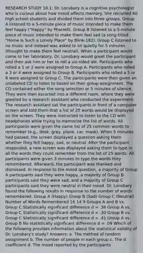 RESEARCH STUDY 10.1: Dr. Lonsbary is a cognitive psychologist who is curious about how mood affects memory. She recruited 60 high school students and divided them into three groups. Group A listened to a 5-minute piece of music intended to make them feel happy ("Happy" by Pharrell). Group B listened to a 5-minute piece of music intended to make them feel sad (a song titled "Home Is Such a Lonely Place" by Blink-182). Group C listened to no music and instead was asked to sit quietly for 5 minutes (thought to make them feel neutral). When a participant would come to her laboratory, Dr. Lonsbary would greet the participant and then ask him or her to roll a six-sided die. Participants who rolled a 1 or 2 were assigned to Group A. Participants who rolled a 3 or 4 were assigned to Group B. Participants who rolled a 5 or 6 were assigned to Group C. The participants were then given an unlabeled CD to listen to based on their group assignment. The CD contained either the song selection or 5 minutes of silence. They were then escorted into a different room, where they were greeted by a research assistant who conducted the experiment. The research assistant sat the participants in front of a computer screen and told them that a list of 25 words would be displayed on the screen. They were instructed to listen to the CD with headphones while trying to memorize the list of words. All participants were given the same list of 25 common words to remember (e.g., desk, gray, plane, car, mask). When 5 minutes had passed, the screen displayed a question asking them whether they felt happy, sad, or neutral. After the participant responded, a new screen was displayed asking them to type in all the words they could remember from the list of 25 words. All participants were given 3 minutes to type the words they remembered. Afterward, the participant was thanked and dismissed. In response to the mood question, a majority of Group A participants said they were happy, a majority of Group B participants said they were sad, and a majority of Group C participants said they were neutral in their mood. Dr. Lonsbary found the following results in response to the number of words remembered. Group A (Happy) Group B (Sad) Group C (Neutral) Number of Words Remembered 16 14 9 Groups A and B vs. Group C Statistically significant difference d = .36 Group A vs. Group C Statistically significant difference d = .30 Group B vs. Group C Statistically significant difference d = .41 Group A vs. Group B No statistically significant difference d = .09 Which of the following provides information about the statistical validity of Dr. Lonsbary's study? Answers: a. The method of random assignment b. The number of people in each group c. The d coefficient d. The mood reported by the participants