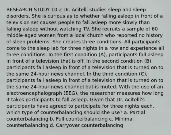 RESEARCH STUDY 10.2 Dr. Acitelli studies sleep and sleep disorders. She is curious as to whether falling asleep in front of a television set causes people to fall asleep more slowly than falling asleep without watching TV. She recruits a sample of 60 middle-aged women from a local church who reported no history of sleep problems. She creates three conditions. All participants come to the sleep lab for three nights in a row and experience all three conditions. In the first condition (A), participants fall asleep in front of a television that is off. In the second condition (B), participants fall asleep in front of a television that is turned on to the same 24-hour news channel. In the third condition (C), participants fall asleep in front of a television that is turned on to the same 24-hour news channel but is muted. With the use of an electroencephalograph (EEG), the researcher measures how long it takes participants to fall asleep. Given that Dr. Acitelli's participants have agreed to participate for three nights each, which type of counterbalancing should she use? a. Partial counterbalancing b. Full counterbalancing c. Minimal counterbalancing d. Carryover counterbalancing