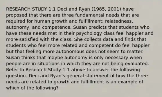 RESEARCH STUDY 1.1 Deci and Ryan (1985, 2001) have proposed that there are three fundamental needs that are required for human growth and fulfillment: relatedness, autonomy, and competence. Susan predicts that students who have these needs met in their psychology class feel happier and more satisfied with the class. She collects data and finds that students who feel more related and competent do feel happier but that feeling more autonomous does not seem to matter. Susan thinks that maybe autonomy is only necessary when people are in situations in which they are not being evaluated. Refer to Research Study 1.1 above to answer the following question. Deci and Ryan's general statement of how the three needs are related to growth and fulfillment is an example of which of the following?