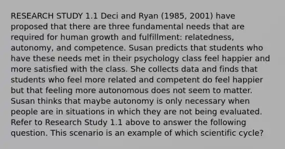 RESEARCH STUDY 1.1 Deci and Ryan (1985, 2001) have proposed that there are three fundamental needs that are required for human growth and fulfillment: relatedness, autonomy, and competence. Susan predicts that students who have these needs met in their psychology class feel happier and more satisfied with the class. She collects data and finds that students who feel more related and competent do feel happier but that feeling more autonomous does not seem to matter. Susan thinks that maybe autonomy is only necessary when people are in situations in which they are not being evaluated. Refer to Research Study 1.1 above to answer the following question. This scenario is an example of which scientific cycle?