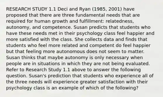 RESEARCH STUDY 1.1 Deci and Ryan (1985, 2001) have proposed that there are three fundamental needs that are required for human growth and fulfillment: relatedness, autonomy, and competence. Susan predicts that students who have these needs met in their psychology class feel happier and more satisfied with the class. She collects data and finds that students who feel more related and competent do feel happier but that feeling more autonomous does not seem to matter. Susan thinks that maybe autonomy is only necessary when people are in situations in which they are not being evaluated. Refer to Research Study 1.1 above to answer the following question. Susan's prediction that students who experience all of the three needs will experience greater satisfaction with their psychology class is an example of which of the following?