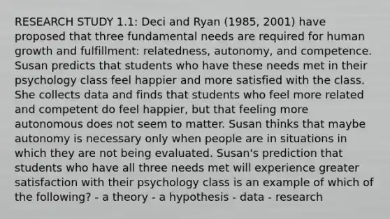 RESEARCH STUDY 1.1: Deci and Ryan (1985, 2001) have proposed that three fundamental needs are required for human growth and fulfillment: relatedness, autonomy, and competence. Susan predicts that students who have these needs met in their psychology class feel happier and more satisfied with the class. She collects data and finds that students who feel more related and competent do feel happier, but that feeling more autonomous does not seem to matter. Susan thinks that maybe autonomy is necessary only when people are in situations in which they are not being evaluated. Susan's prediction that students who have all three needs met will experience greater satisfaction with their psychology class is an example of which of the following? - a theory - a hypothesis - data - research