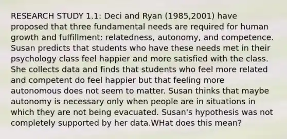 RESEARCH STUDY 1.1: Deci and Ryan (1985,2001) have proposed that three fundamental needs are required for human growth and fulfillment: relatedness, autonomy, and competence. Susan predicts that students who have these needs met in their psychology class feel happier and more satisfied with the class. She collects data and finds that students who feel more related and competent do feel happier but that feeling more autonomous does not seem to matter. Susan thinks that maybe autonomy is necessary only when people are in situations in which they are not being evacuated. Susan's hypothesis was not completely supported by her data.WHat does this mean?