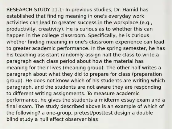 RESEARCH STUDY 11.1: In previous studies, Dr. Hamid has established that finding meaning in one's everyday work activities can lead to greater success in the workplace (e.g., productivity, creativity). He is curious as to whether this can happen in the college classroom. Specifically, he is curious whether finding meaning in one's classroom experience can lead to greater academic performance. In the spring semester, he has his teaching assistant randomly assign half the class to write a paragraph each class period about how the material has meaning for their lives (meaning group). The other half writes a paragraph about what they did to prepare for class (preparation group). He does not know which of his students are writing which paragraph, and the students are not aware they are responding to different writing assignments. To measure academic performance, he gives the students a midterm essay exam and a final exam. The study described above is an example of which of the following? a one-group, pretest/posttest design a double blind study a null effect observer bias