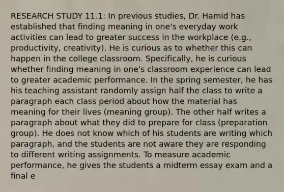 RESEARCH STUDY 11.1: In previous studies, Dr. Hamid has established that finding meaning in one's everyday work activities can lead to greater success in the workplace (e.g., productivity, creativity). He is curious as to whether this can happen in the college classroom. Specifically, he is curious whether finding meaning in one's classroom experience can lead to greater academic performance. In the spring semester, he has his teaching assistant randomly assign half the class to write a paragraph each class period about how the material has meaning for their lives (meaning group). The other half writes a paragraph about what they did to prepare for class (preparation group). He does not know which of his students are writing which paragraph, and the students are not aware they are responding to different writing assignments. To measure academic performance, he gives the students a midterm essay exam and a final e