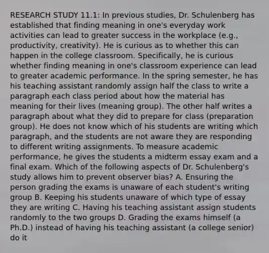 RESEARCH STUDY 11.1: In previous studies, Dr. Schulenberg has established that finding meaning in one's everyday work activities can lead to greater success in the workplace (e.g., productivity, creativity). He is curious as to whether this can happen in the college classroom. Specifically, he is curious whether finding meaning in one's classroom experience can lead to greater academic performance. In the spring semester, he has his teaching assistant randomly assign half the class to write a paragraph each class period about how the material has meaning for their lives (meaning group). The other half writes a paragraph about what they did to prepare for class (preparation group). He does not know which of his students are writing which paragraph, and the students are not aware they are responding to different writing assignments. To measure academic performance, he gives the students a midterm essay exam and a final exam. Which of the following aspects of Dr. Schulenberg's study allows him to prevent observer bias? A. Ensuring the person grading the exams is unaware of each student's writing group B. Keeping his students unaware of which type of essay they are writing C. Having his teaching assistant assign students randomly to the two groups D. Grading the exams himself (a Ph.D.) instead of having his teaching assistant (a college senior) do it