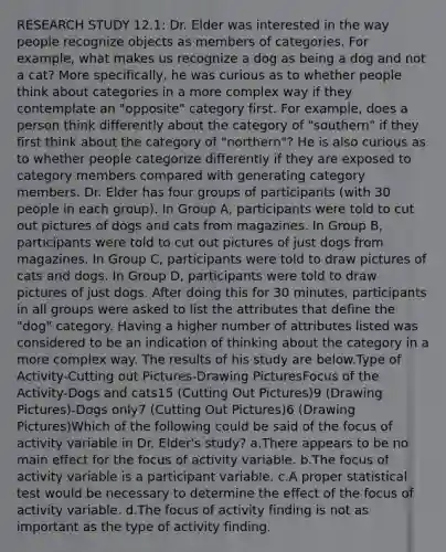 RESEARCH STUDY 12.1: Dr. Elder was interested in the way people recognize objects as members of categories. For example, what makes us recognize a dog as being a dog and not a cat? More specifically, he was curious as to whether people think about categories in a more complex way if they contemplate an "opposite" category first. For example, does a person think differently about the category of "southern" if they first think about the category of "northern"? He is also curious as to whether people categorize differently if they are exposed to category members compared with generating category members. Dr. Elder has four groups of participants (with 30 people in each group). In Group A, participants were told to cut out pictures of dogs and cats from magazines. In Group B, participants were told to cut out pictures of just dogs from magazines. In Group C, participants were told to draw pictures of cats and dogs. In Group D, participants were told to draw pictures of just dogs. After doing this for 30 minutes, participants in all groups were asked to list the attributes that define the "dog" category. Having a higher number of attributes listed was considered to be an indication of thinking about the category in a more complex way. The results of his study are below.Type of Activity-Cutting out Pictures-Drawing PicturesFocus of the Activity-Dogs and cats15 (Cutting Out Pictures)9 (Drawing Pictures)-Dogs only7 (Cutting Out Pictures)6 (Drawing Pictures)Which of the following could be said of the focus of activity variable in Dr. Elder's study? a.There appears to be no main effect for the focus of activity variable. b.The focus of activity variable is a participant variable. c.A proper statistical test would be necessary to determine the effect of the focus of activity variable. d.The focus of activity finding is not as important as the type of activity finding.