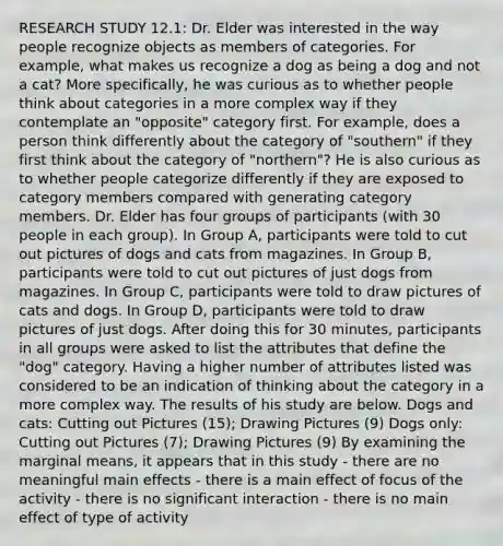 RESEARCH STUDY 12.1: Dr. Elder was interested in the way people recognize objects as members of categories. For example, what makes us recognize a dog as being a dog and not a cat? More specifically, he was curious as to whether people think about categories in a more complex way if they contemplate an "opposite" category first. For example, does a person think differently about the category of "southern" if they first think about the category of "northern"? He is also curious as to whether people categorize differently if they are exposed to category members compared with generating category members. Dr. Elder has four groups of participants (with 30 people in each group). In Group A, participants were told to cut out pictures of dogs and cats from magazines. In Group B, participants were told to cut out pictures of just dogs from magazines. In Group C, participants were told to draw pictures of cats and dogs. In Group D, participants were told to draw pictures of just dogs. After doing this for 30 minutes, participants in all groups were asked to list the attributes that define the "dog" category. Having a higher number of attributes listed was considered to be an indication of thinking about the category in a more complex way. The results of his study are below. Dogs and cats: Cutting out Pictures (15); Drawing Pictures (9) Dogs only: Cutting out Pictures (7); Drawing Pictures (9) By examining the marginal means, it appears that in this study - there are no meaningful main effects - there is a main effect of focus of the activity - there is no significant interaction - there is no main effect of type of activity