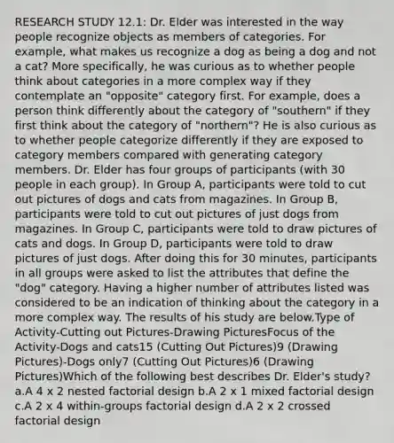 RESEARCH STUDY 12.1: Dr. Elder was interested in the way people recognize objects as members of categories. For example, what makes us recognize a dog as being a dog and not a cat? More specifically, he was curious as to whether people think about categories in a more complex way if they contemplate an "opposite" category first. For example, does a person think differently about the category of "southern" if they first think about the category of "northern"? He is also curious as to whether people categorize differently if they are exposed to category members compared with generating category members. Dr. Elder has four groups of participants (with 30 people in each group). In Group A, participants were told to cut out pictures of dogs and cats from magazines. In Group B, participants were told to cut out pictures of just dogs from magazines. In Group C, participants were told to draw pictures of cats and dogs. In Group D, participants were told to draw pictures of just dogs. After doing this for 30 minutes, participants in all groups were asked to list the attributes that define the "dog" category. Having a higher number of attributes listed was considered to be an indication of thinking about the category in a more complex way. The results of his study are below.Type of Activity-Cutting out Pictures-Drawing PicturesFocus of the Activity-Dogs and cats15 (Cutting Out Pictures)9 (Drawing Pictures)-Dogs only7 (Cutting Out Pictures)6 (Drawing Pictures)Which of the following best describes Dr. Elder's study? a.A 4 x 2 nested factorial design b.A 2 x 1 mixed factorial design c.A 2 x 4 within-groups factorial design d.A 2 x 2 crossed factorial design