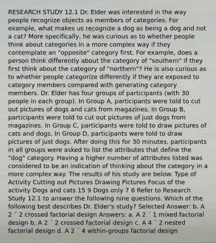 RESEARCH STUDY 12.1 Dr. Elder was interested in the way people recognize objects as members of categories. For example, what makes us recognize a dog as being a dog and not a cat? More specifically, he was curious as to whether people think about categories in a more complex way if they contemplate an "opposite" category first. For example, does a person think differently about the category of "southern" if they first think about the category of "northern"? He is also curious as to whether people categorize differently if they are exposed to category members compared with generating category members. Dr. Elder has four groups of participants (with 30 people in each group). In Group A, participants were told to cut out pictures of dogs and cats from magazines. In Group B, participants were told to cut out pictures of just dogs from magazines. In Group C, participants were told to draw pictures of cats and dogs. In Group D, participants were told to draw pictures of just dogs. After doing this for 30 minutes, participants in all groups were asked to list the attributes that define the "dog" category. Having a higher number of attributes listed was considered to be an indication of thinking about the category in a more complex way. The results of his study are below. Type of Activity Cutting out Pictures Drawing Pictures Focus of the activity Dogs and cats 15 9 Dogs only 7 6 Refer to Research Study 12.1 to answer the following nine questions. Which of the following best describes Dr. Elder's study? Selected Answer: b. A 2 ´ 2 crossed factorial design Answers: a. A 2 ´ 1 mixed factorial design b. A 2 ´ 2 crossed factorial design c. A 4 ´ 2 nested factorial design d. A 2 ´ 4 within-groups factorial design