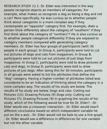 RESEARCH STUDY 12.1: Dr. Elder was interested in the way people recognize objects as members of categories. For example, what makes us recognize a dog as being a dog and not a cat? More specifically, he was curious as to whether people think about categories in a more complex way if they contemplate an "opposite" category first. For example, does a person think differently about the category of "southern" if they first think about the category of "northern"? He is also curious as to whether people categorize differently if they are exposed to category members compared with generating category members. Dr. Elder has four groups of participants (with 30 people in each group). In Group A, participants were told to cut out pictures of dogs and cats from magazines. In Group B, participants were told to cut out pictures of just dogs from magazines. In Group C, participants were told to draw pictures of cats and dogs. In Group D, participants were told to draw pictures of just dogs. After doing this for 30 minutes, participants in all groups were asked to list the attributes that define the "dog" category. Having a higher number of attributes listed was considered to be an indication of thinking about the category in a more complex way. The results of his study are below. The results of his study are below. Dogs and cats: Cutting out Pictures (15); Drawing Pictures (9) Dogs only: Cutting out Pictures (7); Drawing Pictures (9) In graphing the results of his study, which of the following would be true for Dr. Elder? - Dr. Elder would see a crossover interaction - Dr. Elder would reach different conclusions based on which independent variable he put on the x-axis - Dr. Elder would not be bale to use a line graph - Dr. Elder would see a difference in differences for one variable but not the other variable