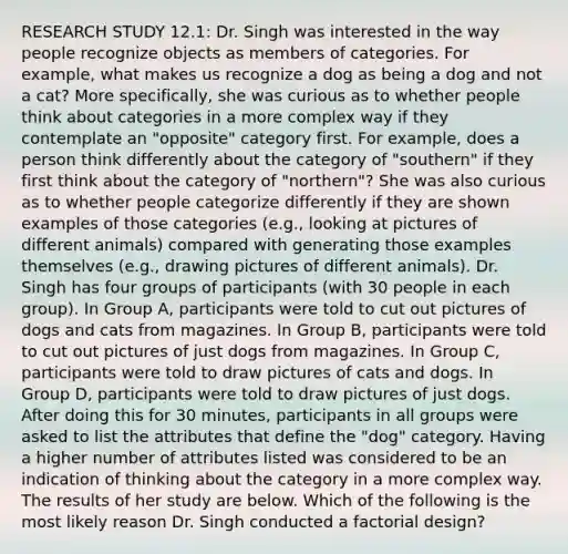 RESEARCH STUDY 12.1: Dr. Singh was interested in the way people recognize objects as members of categories. For example, what makes us recognize a dog as being a dog and not a cat? More specifically, she was curious as to whether people think about categories in a more complex way if they contemplate an "opposite" category first. For example, does a person think differently about the category of "southern" if they first think about the category of "northern"? She was also curious as to whether people categorize differently if they are shown examples of those categories (e.g., looking at pictures of different animals) compared with generating those examples themselves (e.g., drawing pictures of different animals). Dr. Singh has four groups of participants (with 30 people in each group). In Group A, participants were told to cut out pictures of dogs and cats from magazines. In Group B, participants were told to cut out pictures of just dogs from magazines. In Group C, participants were told to draw pictures of cats and dogs. In Group D, participants were told to draw pictures of just dogs. After doing this for 30 minutes, participants in all groups were asked to list the attributes that define the "dog" category. Having a higher number of attributes listed was considered to be an indication of thinking about the category in a more complex way. The results of her study are below. Which of the following is the most likely reason Dr. Singh conducted a factorial design?