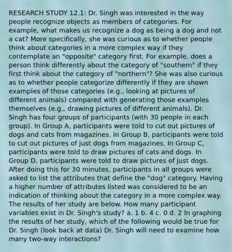 RESEARCH STUDY 12.1: Dr. Singh was interested in the way people recognize objects as members of categories. For example, what makes us recognize a dog as being a dog and not a cat? More specifically, she was curious as to whether people think about categories in a more complex way if they contemplate an "opposite" category first. For example, does a person think differently about the category of "southern" if they first think about the category of "northern"? She was also curious as to whether people categorize differently if they are shown examples of those categories (e.g., looking at pictures of different animals) compared with generating those examples themselves (e.g., drawing pictures of different animals). Dr. Singh has four groups of participants (with 30 people in each group). In Group A, participants were told to cut out pictures of dogs and cats from magazines. In Group B, participants were told to cut out pictures of just dogs from magazines. In Group C, participants were told to draw pictures of cats and dogs. In Group D, participants were told to draw pictures of just dogs. After doing this for 30 minutes, participants in all groups were asked to list the attributes that define the "dog" category. Having a higher number of attributes listed was considered to be an indication of thinking about the category in a more complex way. The results of her study are below. How many participant variables exist in Dr. Singh's study? a. 1 b. 4 c. 0 d. 2 In graphing the results of her study, which of the following would be true for Dr. Singh (look back at data) Dr. Singh will need to examine how many two-way interactions?