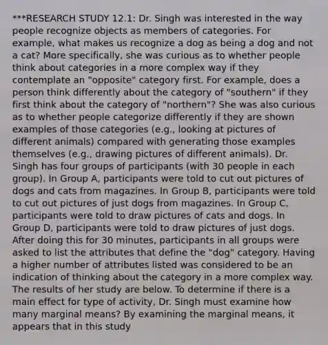 ***RESEARCH STUDY 12.1: Dr. Singh was interested in the way people recognize objects as members of categories. For example, what makes us recognize a dog as being a dog and not a cat? More specifically, she was curious as to whether people think about categories in a more complex way if they contemplate an "opposite" category first. For example, does a person think differently about the category of "southern" if they first think about the category of "northern"? She was also curious as to whether people categorize differently if they are shown examples of those categories (e.g., looking at pictures of different animals) compared with generating those examples themselves (e.g., drawing pictures of different animals). Dr. Singh has four groups of participants (with 30 people in each group). In Group A, participants were told to cut out pictures of dogs and cats from magazines. In Group B, participants were told to cut out pictures of just dogs from magazines. In Group C, participants were told to draw pictures of cats and dogs. In Group D, participants were told to draw pictures of just dogs. After doing this for 30 minutes, participants in all groups were asked to list the attributes that define the "dog" category. Having a higher number of attributes listed was considered to be an indication of thinking about the category in a more complex way. The results of her study are below. To determine if there is a main effect for type of activity, Dr. Singh must examine how many marginal means? By examining the marginal means, it appears that in this study