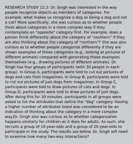 RESEARCH STUDY 12.2: Dr. Singh was interested in the way people recognize objects as members of categories. For example, what makes us recognize a dog as being a dog and not a cat? More specifically, she was curious as to whether people think about categories in a more complex way if they contemplate an "opposite" category first. For example, does a person think differently about the category of "southern" if they are also thinking about the category of "northern"? She was also curious as to whether people categorize differently if they are shown examples of those categories (e.g., looking at pictures of different animals) compared with generating those examples themselves (e.g., drawing pictures of different animals). Dr. Singh has four groups of participants (with 30 people in each group). In Group A, participants were told to cut out pictures of dogs and cats from magazines. In Group B, participants were told to cut out pictures of just dogs from magazines. In Group C, participants were told to draw pictures of cats and dogs. In Group D, participants were told to draw pictures of just dogs. After doing this for 30 minutes, participants in all groups were asked to list the attributes that define the "dog" category. Having a higher number of attributes listed was considered to be an indication of thinking about the category in a more complex way.Dr. Singh also was curious as to whether categorization happens similarly for children as it does for adults. As such, she recruits a group of 10-year-olds and a group of 20-year-olds to participate in the study. The results are below. Dr. Singh will need to examine how many two-way interactions?