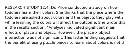 RESEARCH STUDY 12.4: Dr. Price conducted a study on how toddlers learn their colors. She thinks that the place where the toddlers are asked about colors and the objects they play with while learning the colors will affect the outcome. She wrote this in the results section: "Analyses indicated significant main effects of place and object. However, the place x object interaction was not significant. This latter finding suggests that the benefit of using puzzle pieces to learn about colors is not d