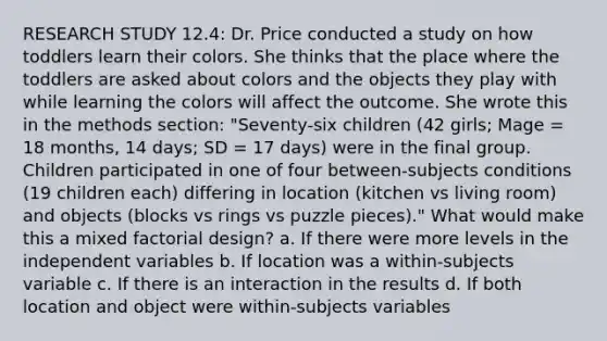 RESEARCH STUDY 12.4: Dr. Price conducted a study on how toddlers learn their colors. She thinks that the place where the toddlers are asked about colors and the objects they play with while learning the colors will affect the outcome. She wrote this in the methods section: "Seventy-six children (42 girls; Mage = 18 months, 14 days; SD = 17 days) were in the final group. Children participated in one of four between-subjects conditions (19 children each) differing in location (kitchen vs living room) and objects (blocks vs rings vs puzzle pieces)." What would make this a mixed factorial design? a. If there were more levels in the independent variables b. If location was a within-subjects variable c. If there is an interaction in the results d. If both location and object were within-subjects variables