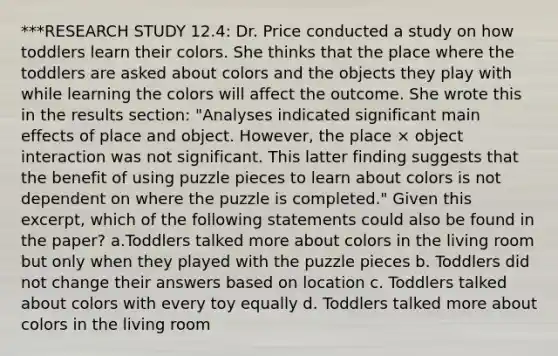 ***RESEARCH STUDY 12.4: Dr. Price conducted a study on how toddlers learn their colors. She thinks that the place where the toddlers are asked about colors and the objects they play with while learning the colors will affect the outcome. She wrote this in the results section: "Analyses indicated significant main effects of place and object. However, the place × object interaction was not significant. This latter finding suggests that the benefit of using puzzle pieces to learn about colors is not dependent on where the puzzle is completed." Given this excerpt, which of the following statements could also be found in the paper? a.Toddlers talked more about colors in the living room but only when they played with the puzzle pieces b. Toddlers did not change their answers based on location c. Toddlers talked about colors with every toy equally d. Toddlers talked more about colors in the living room