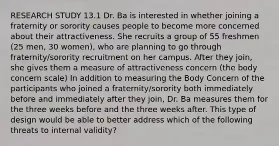 RESEARCH STUDY 13.1 Dr. Ba is interested in whether joining a fraternity or sorority causes people to become more concerned about their attractiveness. She recruits a group of 55 freshmen (25 men, 30 women), who are planning to go through fraternity/sorority recruitment on her campus. After they join, she gives them a measure of attractiveness concern (the body concern scale) In addition to measuring the Body Concern of the participants who joined a fraternity/sorority both immediately before and immediately after they join, Dr. Ba measures them for the three weeks before and the three weeks after. This type of design would be able to better address which of the following threats to internal validity?