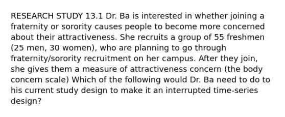 RESEARCH STUDY 13.1 Dr. Ba is interested in whether joining a fraternity or sorority causes people to become more concerned about their attractiveness. She recruits a group of 55 freshmen (25 men, 30 women), who are planning to go through fraternity/sorority recruitment on her campus. After they join, she gives them a measure of attractiveness concern (the body concern scale) Which of the following would Dr. Ba need to do to his current study design to make it an interrupted time-series design?