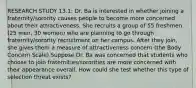 RESEARCH STUDY 13.1: Dr. Ba is interested in whether joining a fraternity/sorority causes people to become more concerned about their attractiveness. She recruits a group of 55 freshmen (25 men, 30 women) who are planning to go through fraternity/sorority recruitment on her campus. After they join, she gives them a measure of attractiveness concern (the Body Concern Scale).Suppose Dr. Ba was concerned that students who choose to join fraternities/sororities are more concerned with their appearance overall. How could she test whether this type of selection threat exists?