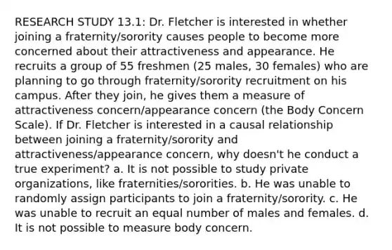 RESEARCH STUDY 13.1: Dr. Fletcher is interested in whether joining a fraternity/sorority causes people to become more concerned about their attractiveness and appearance. He recruits a group of 55 freshmen (25 males, 30 females) who are planning to go through fraternity/sorority recruitment on his campus. After they join, he gives them a measure of attractiveness concern/appearance concern (the Body Concern Scale). If Dr. Fletcher is interested in a causal relationship between joining a fraternity/sorority and attractiveness/appearance concern, why doesn't he conduct a true experiment? a. It is not possible to study private organizations, like fraternities/sororities. b. He was unable to randomly assign participants to join a fraternity/sorority. c. He was unable to recruit an equal number of males and females. d. It is not possible to measure body concern.