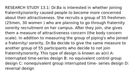 RESEARCH STUDY 13.1: Dr.Ba is interested in whether joining fraternity/sorority caused people to become more concerned about their attractiveness. She recruits a group of 55 freshmen. (25men, 30 women ) who are planning to go through fraternity sorority recruitment on her campus. After they join, she gives them a measure of attractiveness concern (the body concern scale). In addition to measuring the group of piping's who joined a fraternity/ sorority, Dr.Ba decide to give the same measure to another group of 55 participants who decide to not join fraternity/sorority. This type of design is known as a(n) A: interrupted time-series design B: no equivalent control group design C: nonequivalent group interrupted time- series design D: reversal design