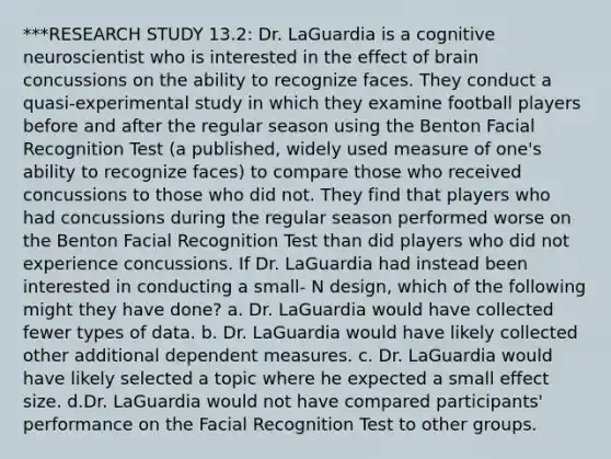 ***RESEARCH STUDY 13.2: Dr. LaGuardia is a cognitive neuroscientist who is interested in the effect of brain concussions on the ability to recognize faces. They conduct a quasi-experimental study in which they examine football players before and after the regular season using the Benton Facial Recognition Test (a published, widely used measure of one's ability to recognize faces) to compare those who received concussions to those who did not. They find that players who had concussions during the regular season performed worse on the Benton Facial Recognition Test than did players who did not experience concussions. If Dr. LaGuardia had instead been interested in conducting a small- N design, which of the following might they have done? a. Dr. LaGuardia would have collected fewer types of data. b. Dr. LaGuardia would have likely collected other additional dependent measures. c. Dr. LaGuardia would have likely selected a topic where he expected a small effect size. d.Dr. LaGuardia would not have compared participants' performance on the Facial Recognition Test to other groups.