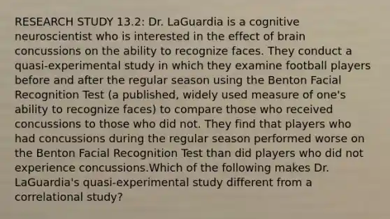 RESEARCH STUDY 13.2: Dr. LaGuardia is a cognitive neuroscientist who is interested in the effect of brain concussions on the ability to recognize faces. They conduct a quasi-experimental study in which they examine football players before and after the regular season using the Benton Facial Recognition Test (a published, widely used measure of one's ability to recognize faces) to compare those who received concussions to those who did not. They find that players who had concussions during the regular season performed worse on the Benton Facial Recognition Test than did players who did not experience concussions.Which of the following makes Dr. LaGuardia's quasi-experimental study different from a correlational study?