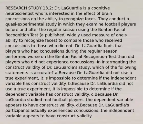 RESEARCH STUDY 13.2: Dr. LaGuardia is a cognitive neuroscientist who is interested in the effect of brain concussions on the ability to recognize faces. They conduct a quasi-experimental study in which they examine football players before and after the regular season using the Benton Facial Recognition Test (a published, widely used measure of one's ability to recognize faces) to compare those who received concussions to those who did not. Dr. LaGuardia finds that players who had concussions during the regular season performed worse on the Benton Facial Recognition Test than did players who did not experience concussions. In interrogating the construct validity of Dr. LaGuardia's study, which of the following statements is accurate? a.Because Dr. LaGuardia did not use a true experiment, it is impossible to determine if the independent variable has construct validity. b.Because Dr. LaGuardia did not use a true experiment, it is impossible to determine if the dependent variable has construct validity. c.Because Dr. LaGuardia studied real football players, the dependent variable appears to have construct validity. d.Because Dr. LaGuardia's participants actually experienced concussions, the independent variable appears to have construct validity.