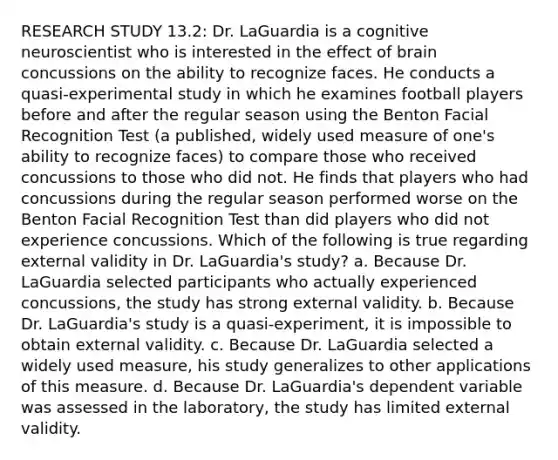 RESEARCH STUDY 13.2: Dr. LaGuardia is a cognitive neuroscientist who is interested in the effect of brain concussions on the ability to recognize faces. He conducts a quasi-experimental study in which he examines football players before and after the regular season using the Benton Facial Recognition Test (a published, widely used measure of one's ability to recognize faces) to compare those who received concussions to those who did not. He finds that players who had concussions during the regular season performed worse on the Benton Facial Recognition Test than did players who did not experience concussions. Which of the following is true regarding external validity in Dr. LaGuardia's study? a. Because Dr. LaGuardia selected participants who actually experienced concussions, the study has strong external validity. b. Because Dr. LaGuardia's study is a quasi-experiment, it is impossible to obtain external validity. c. Because Dr. LaGuardia selected a widely used measure, his study generalizes to other applications of this measure. d. Because Dr. LaGuardia's dependent variable was assessed in the laboratory, the study has limited external validity.