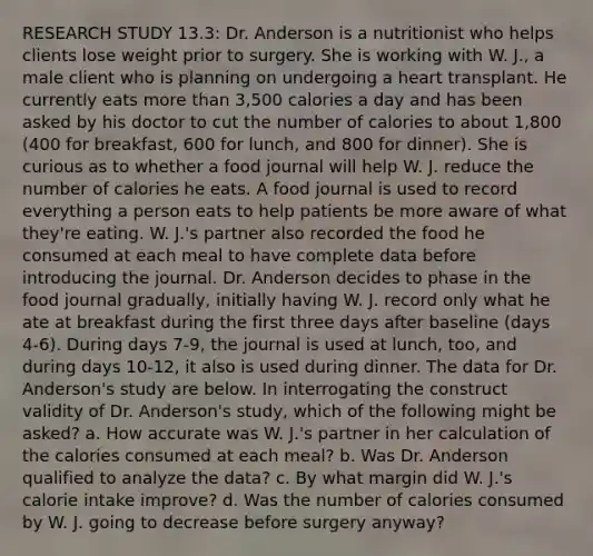 RESEARCH STUDY 13.3: Dr. Anderson is a nutritionist who helps clients lose weight prior to surgery. She is working with W. J., a male client who is planning on undergoing a heart transplant. He currently eats more than 3,500 calories a day and has been asked by his doctor to cut the number of calories to about 1,800 (400 for breakfast, 600 for lunch, and 800 for dinner). She is curious as to whether a food journal will help W. J. reduce the number of calories he eats. A food journal is used to record everything a person eats to help patients be more aware of what they're eating. W. J.'s partner also recorded the food he consumed at each meal to have complete data before introducing the journal. Dr. Anderson decides to phase in the food journal gradually, initially having W. J. record only what he ate at breakfast during the first three days after baseline (days 4-6). During days 7-9, the journal is used at lunch, too, and during days 10-12, it also is used during dinner. The data for Dr. Anderson's study are below. In interrogating the construct validity of Dr. Anderson's study, which of the following might be asked? a. How accurate was W. J.'s partner in her calculation of the calories consumed at each meal? b. Was Dr. Anderson qualified to analyze the data? c. By what margin did W. J.'s calorie intake improve? d. Was the number of calories consumed by W. J. going to decrease before surgery anyway?