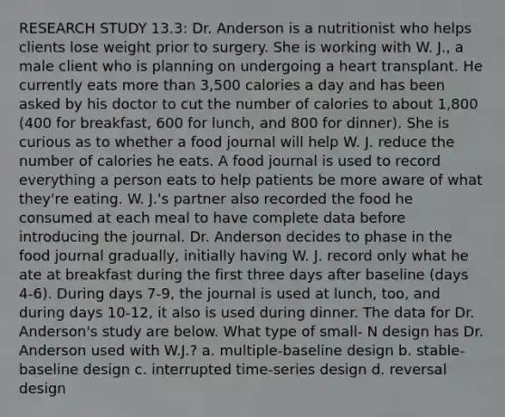 RESEARCH STUDY 13.3: Dr. Anderson is a nutritionist who helps clients lose weight prior to surgery. She is working with W. J., a male client who is planning on undergoing a heart transplant. He currently eats more than 3,500 calories a day and has been asked by his doctor to cut the number of calories to about 1,800 (400 for breakfast, 600 for lunch, and 800 for dinner). She is curious as to whether a food journal will help W. J. reduce the number of calories he eats. A food journal is used to record everything a person eats to help patients be more aware of what they're eating. W. J.'s partner also recorded the food he consumed at each meal to have complete data before introducing the journal. Dr. Anderson decides to phase in the food journal gradually, initially having W. J. record only what he ate at breakfast during the first three days after baseline (days 4-6). During days 7-9, the journal is used at lunch, too, and during days 10-12, it also is used during dinner. The data for Dr. Anderson's study are below. What type of small- N design has Dr. Anderson used with W.J.? a. multiple-baseline design b. stable-baseline design c. interrupted time-series design d. reversal design