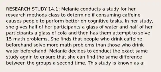 RESEARCH STUDY 14.1: Melanie conducts a study for her research methods class to determine if consuming caffeine causes people to perform better on cognitive tasks. In her study, she gives half of her participants a glass of water and half of her participants a glass of cola and then has them attempt to solve 15 math problems. She finds that people who drink caffeine beforehand solve more math problems than those who drink water beforehand. Melanie decides to conduct the exact same study again to ensure that she can find the same difference between the groups a second time. This study is known as a: